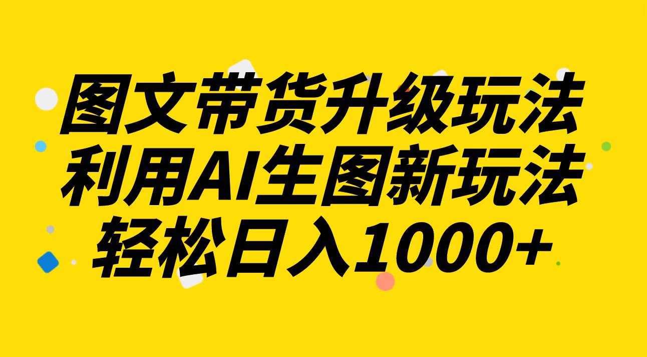 图文带货升级玩法2.0分享，利用AI生图新玩法，每天半小时轻松日入1000+-源创智汇网