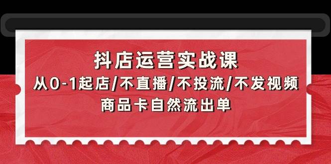 抖店运营实战课：从0-1起店/不直播/不投流/不发视频/商品卡自然流出单-源创智汇网