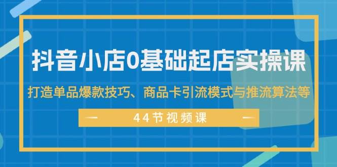 抖音小店0基础起店实操课，打造单品爆款技巧、商品卡引流模式与推流算法等-源创智汇网