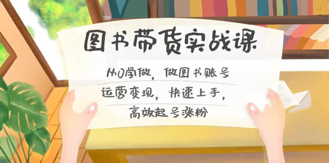 图书带货实战课2.0，从0学做，做图书账号运营变现，快速上手，高效起号涨粉-源创智汇网