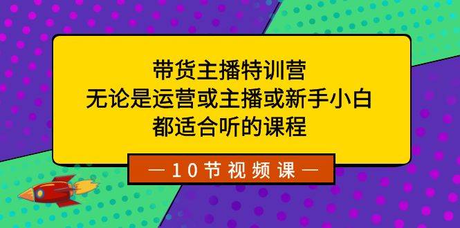 带货主播特训营：无论是运营或主播或新手小白，都适合听的课程-源创智汇网