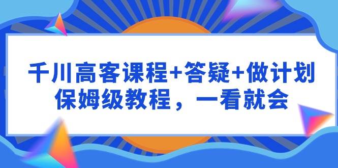 千川 高客课程+答疑+做计划，保姆级教程，一看就会-源创智汇网