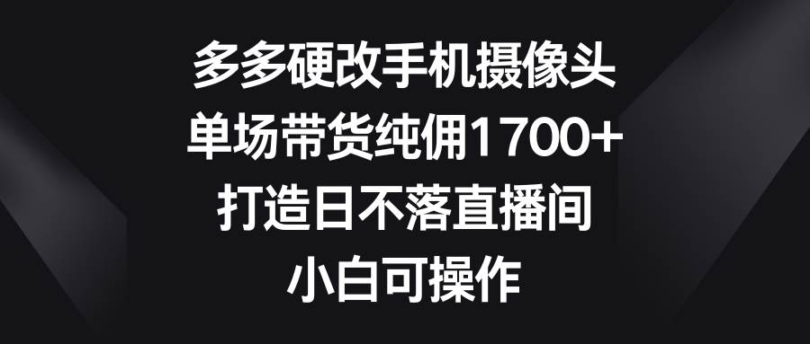 多多硬改手机摄像头，单场带货纯佣1700+，打造日不落直播间，小白可操作-源创智汇网