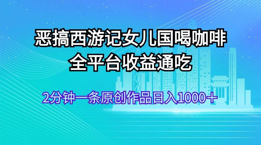 恶搞西游记女儿国喝咖啡 全平台收益通吃 2分钟一条原创作品日入1000＋-源创智汇网