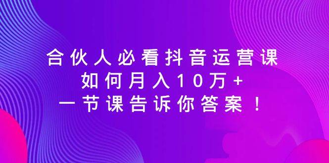 合伙人必看抖音运营课，如何月入10万+，一节课告诉你答案！-源创智汇网
