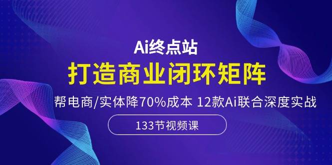 Ai终点站，打造商业闭环矩阵，帮电商/实体降70%成本，12款Ai联合深度实战-源创智汇网