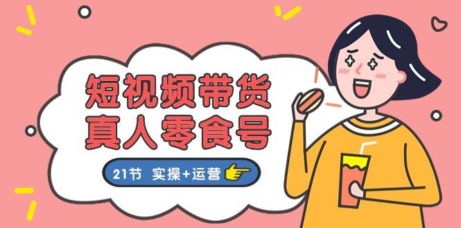 短视频带货真人零食号：更全面的零食带货教程：21节 实操+运营-源创智汇网