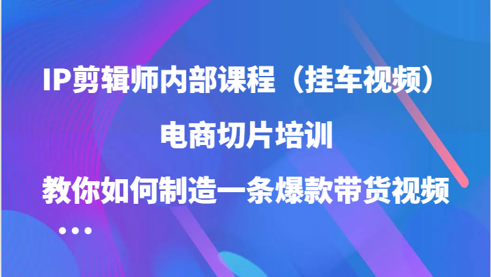 IP剪辑师内部课程（挂车视频），电商切片培训，教你如何制造一条爆款带货视频（更新）-源创智汇网