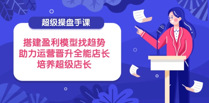 超级操盘手课，搭建盈利模型找趋势，助力运营晋升全能店长，培养超级店长-源创智汇网