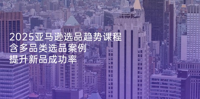 2025亚马逊选品趋势课程，含多品类选品案例，提升新品成功率-源创智汇网