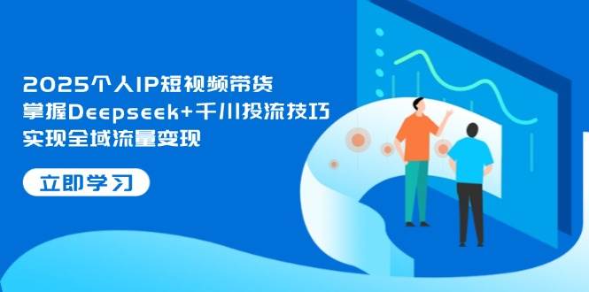2025个人IP短视频带货，掌握Deepseek+千川投流技巧，实现全域流量变现-源创智汇网