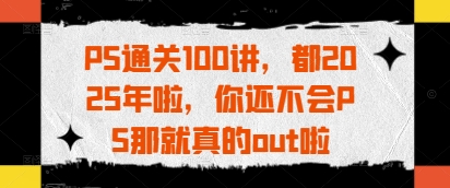 PS通关100讲，都2025年啦，你还不会PS那就真的out啦-源创智汇网