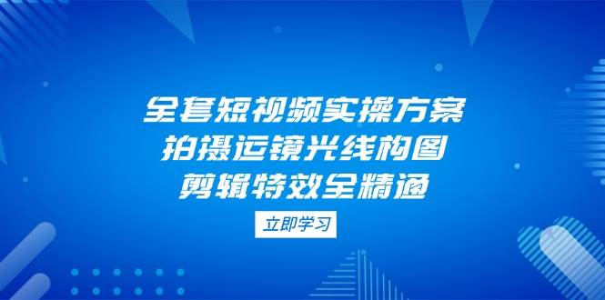 全套短视频实操方案，拍摄运镜光线构图，剪辑特效全精通-源创智汇网