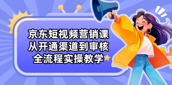 京东短视频营销课：从开通渠道到审核，全流程实操教学-源创智汇网