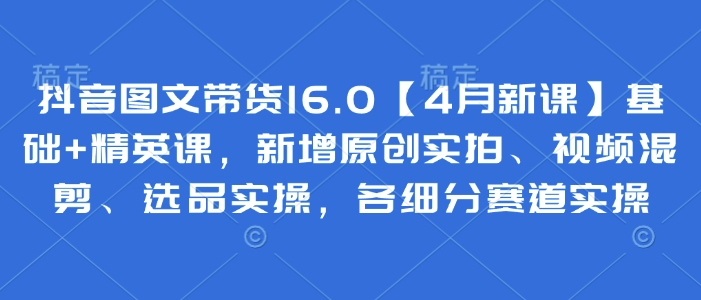 抖音图文带货16.0【4月新课】基础+精英课，新增原创实拍、视频混剪、选品实操，各细分赛道实操-源创智汇网