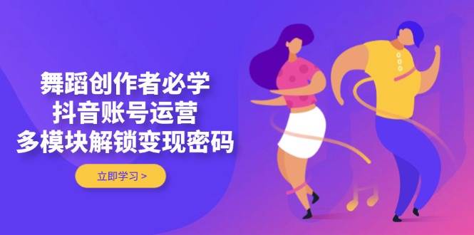 舞蹈创作者必学，抖音账号运营，多模块解锁变现密码-源创智汇网