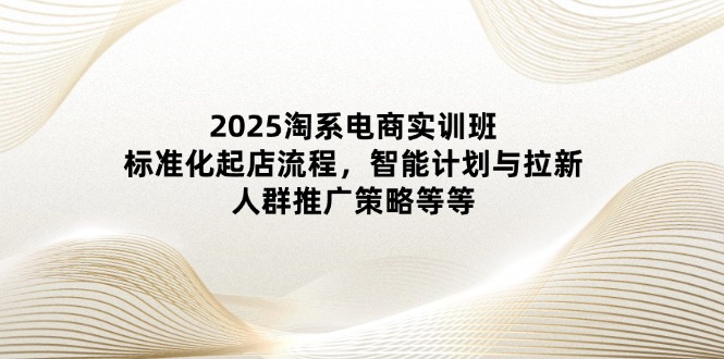 2025淘系电商实训班：标准化起店流程，智能计划与拉新，人群推广策略等等-源创智汇网