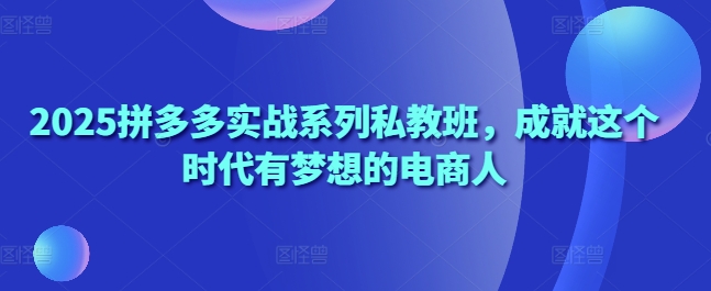 2025拼多多实战系列私教班，成就这个时代有梦想的电商人-源创智汇网
